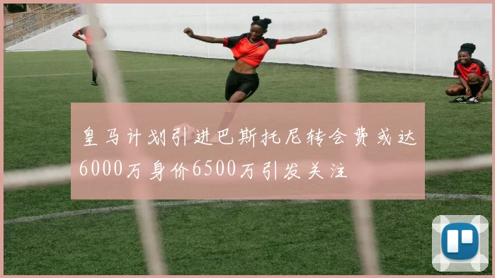 皇马计划引进巴斯托尼转会费或达6000万身价6500万引发关注