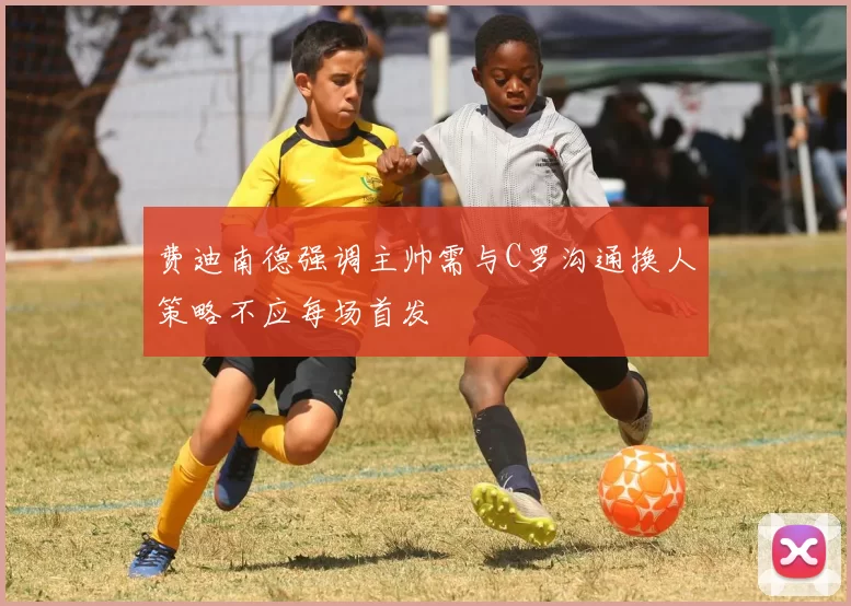费迪南德强调主帅需与C罗沟通换人策略不应每场首发