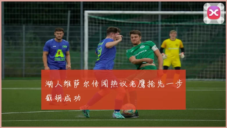 湖人维萨尔传闻热议老鹰抢先一步截胡成功