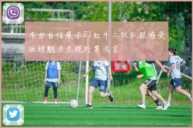 韦尔自信展示F1红牛二队队服感受独特魅力无视外界流言