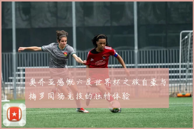 奥乔亚感慨六度世界杯之旅自豪与梅罗同场竞技的独特体验