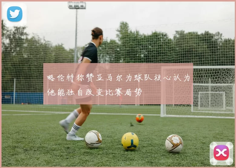 略伦特称赞亚马尔为球队核心认为他能独自改变比赛局势